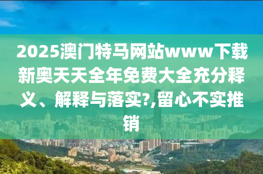 2025澳门特马网站www下载新奥天天全年免费大全充分释义、解释与落实?,留心不实推销