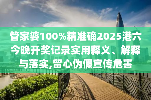 管家婆100%精准确2025港六今晚开奖记录实用释义、解释与落实,留心伪假宣传危害