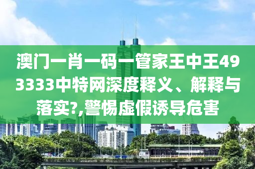 澳门一肖一码一管家王中王493333中特网深度释义、解释与落实?,警惕虚假诱导危害