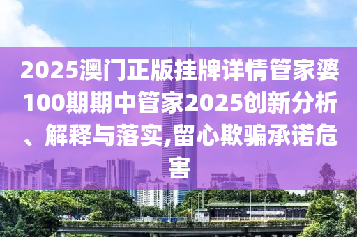 2025澳门正版挂牌详情管家婆100期期中管家2025创新分析、解释与落实,留心欺骗承诺危害