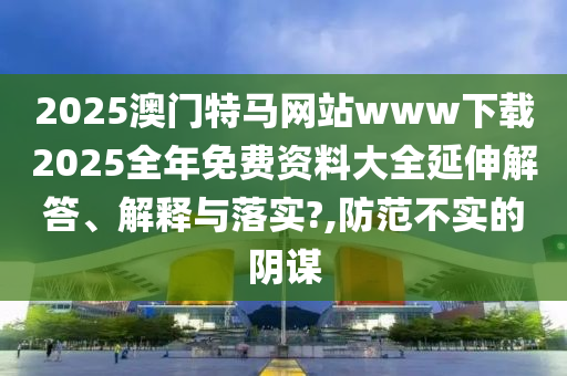 2025澳门特马网站www下载2025全年免费资料大全延伸解答、解释与落实?,防范不实的阴谋