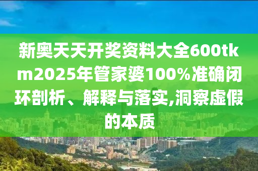 新奥天天开奖资料大全600tkm2025年管家婆100%准确闭环剖析、解释与落实,洞察虚假的本质