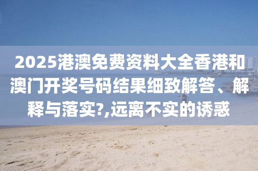 2025港澳免费资料大全香港和澳门开奖号码结果细致解答、解释与落实?,远离不实的诱惑