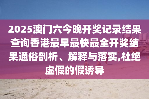 2025澳门六今晚开奖记录结果查询香港最早最快最全开奖结果通俗剖析、解释与落实,杜绝虚假的假诱导