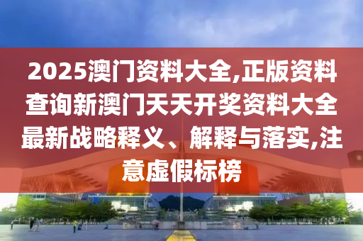 2025澳门资料大全,正版资料查询新澳门天天开奖资料大全最新战略释义、解释与落实,注意虚假标榜