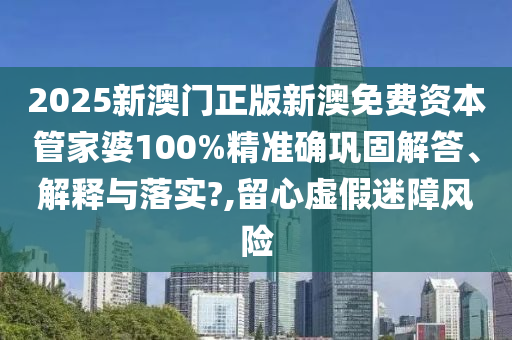 2025新澳门正版新澳免费资本管家婆100%精准确巩固解答、解释与落实?,留心虚假迷障风险