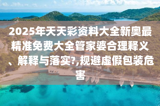 2025年天天彩资料大全新奥最精准免费大全管家婆合理释义、解释与落实?,规避虚假包装危害