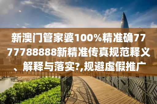 新澳门管家婆100%精准确7777788888新精准传真规范释义、解释与落实?,规避虚假推广
