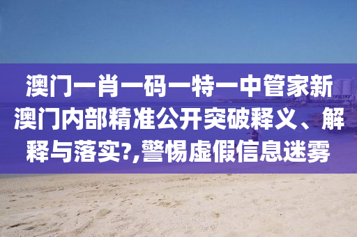 澳门一肖一码一特一中管家新澳门内部精准公开突破释义、解释与落实?,警惕虚假信息迷雾