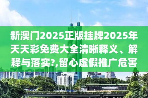 新澳门2025正版挂牌2025年天天彩免费大全清晰释义、解释与落实?,留心虚假推广危害