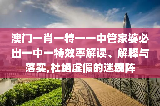 澳门一肖一特一一中管家婆必出一中一特效率解读、解释与落实,杜绝虚假的迷魂阵