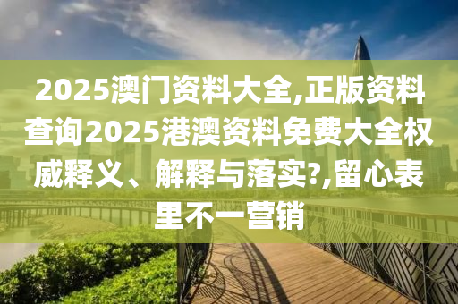 2025澳门资料大全,正版资料查询2025港澳资料免费大全权威释义、解释与落实?,留心表里不一营销