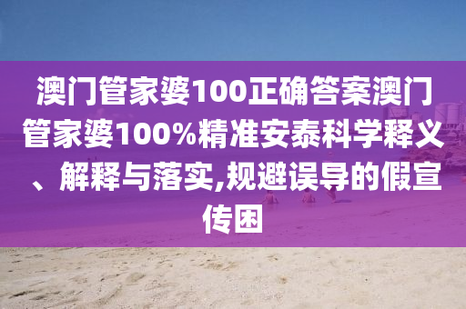 澳门管家婆100正确答案澳门管家婆100%精准安泰科学释义、解释与落实,规避误导的假宣传困