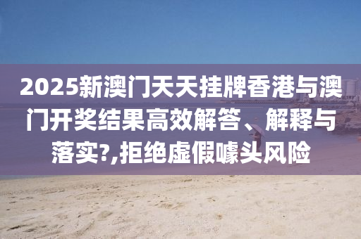 2025新澳门天天挂牌香港与澳门开奖结果高效解答、解释与落实?,拒绝虚假噱头风险