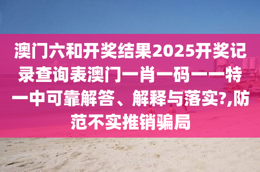 澳门六和开奖结果2025开奖记录查询表澳门一肖一码一一特一中可靠解答、解释与落实?,防范不实推销骗局