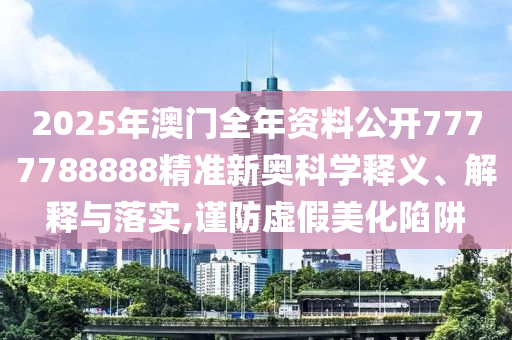 2025年澳门全年资料公开7777788888精准新奥科学释义、解释与落实,谨防虚假美化陷阱