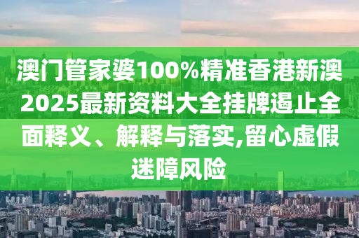 澳门管家婆100%精准香港新澳2025最新资料大全挂牌遏止全面释义、解释与落实,留心虚假迷障风险