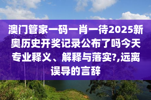 澳门管家一码一肖一待2025新奥历史开奖记录公布了吗今天专业释义、解释与落实?,远离误导的言辞