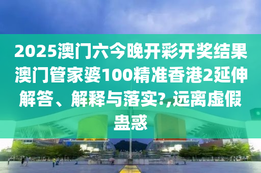 2025澳门六今晚开彩开奖结果澳门管家婆100精准香港2延伸解答、解释与落实?,远离虚假蛊惑