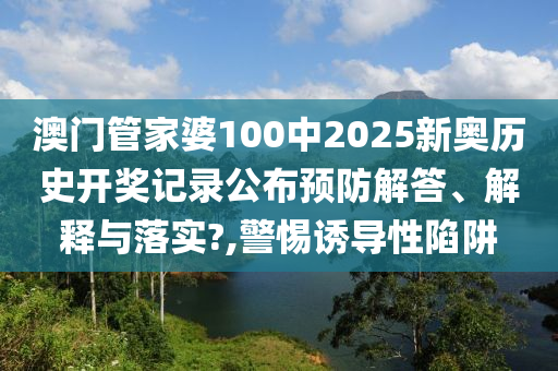 澳门管家婆100中2025新奥历史开奖记录公布预防解答、解释与落实?,警惕诱导性陷阱