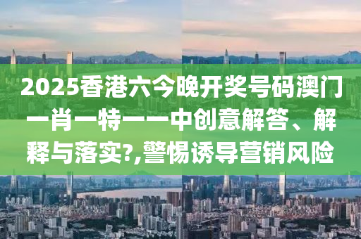 2025香港六今晚开奖号码澳门一肖一特一一中创意解答、解释与落实?,警惕诱导营销风险