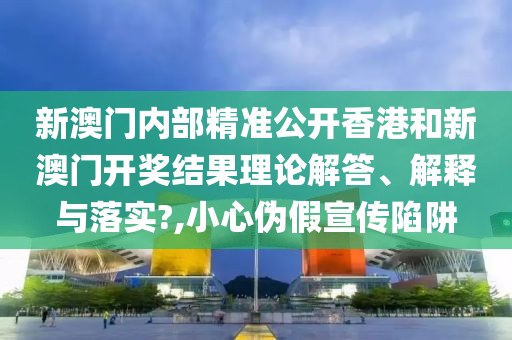 新澳门内部精准公开香港和新澳门开奖结果理论解答、解释与落实?,小心伪假宣传陷阱