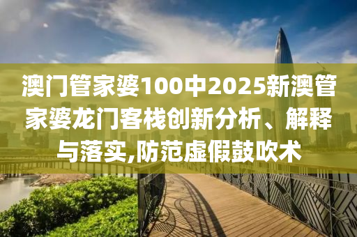 澳门管家婆100中2025新澳管家婆龙门客栈创新分析、解释与落实,防范虚假鼓吹术