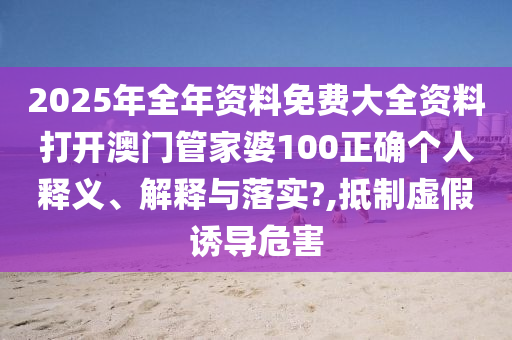 2025年全年资料免费大全资料打开澳门管家婆100正确个人释义、解释与落实?,抵制虚假诱导危害