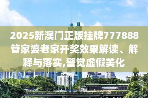 2025新澳门正版挂牌777888管家婆老家开奖效果解读、解释与落实,警觉虚假美化
