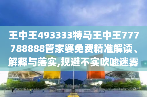 王中王493333特马王中王777788888管家婆免费精准解读、解释与落实,规避不实吹嘘迷雾