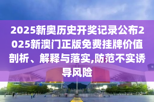 2025新奥历史开奖记录公布2025新澳门正版免费挂牌价值剖析、解释与落实,防范不实诱导风险