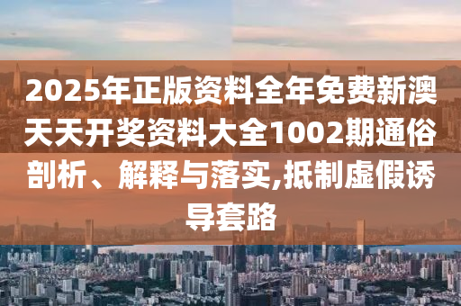 2025年正版资料全年免费新澳天天开奖资料大全1002期通俗剖析、解释与落实,抵制虚假诱导套路