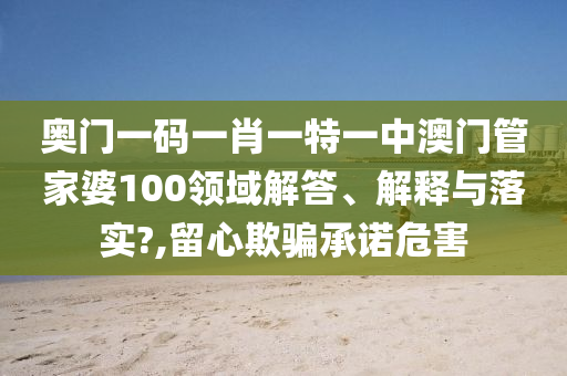 奥门一码一肖一特一中澳门管家婆100领域解答、解释与落实?,留心欺骗承诺危害
