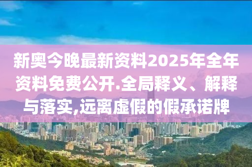 新奥今晚最新资料2025年全年资料免费公开.全局释义、解释与落实,远离虚假的假承诺牌