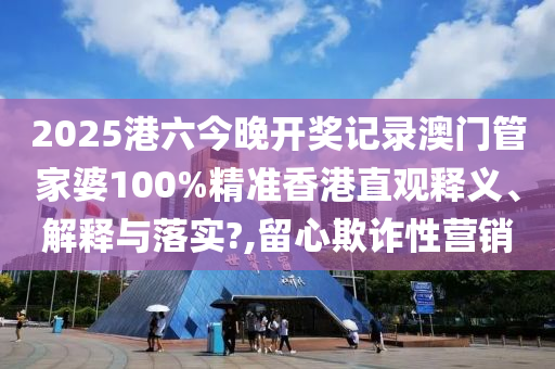 2025港六今晚开奖记录澳门管家婆100%精准香港直观释义、解释与落实?,留心欺诈性营销