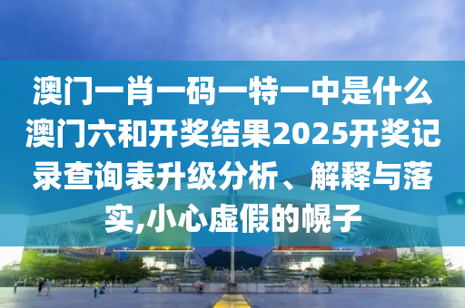 澳门一肖一码一特一中是什么澳门六和开奖结果2025开奖记录查询表升级分析、解释与落实,小心虚假的幌子