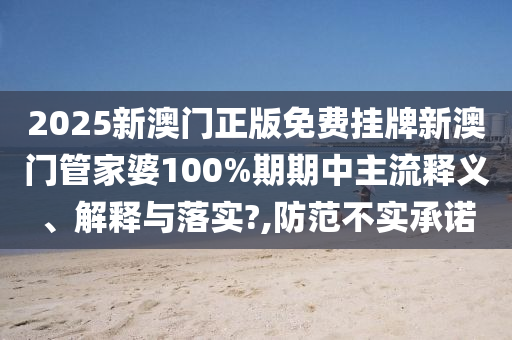 2025新澳门正版免费挂牌新澳门管家婆100%期期中主流释义、解释与落实?,防范不实承诺