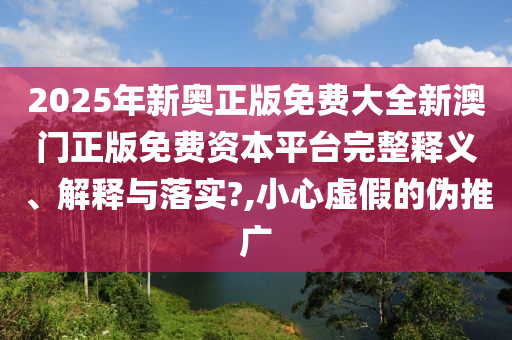 2025年新奥正版免费大全新澳门正版免费资本平台完整释义、解释与落实?,小心虚假的伪推广