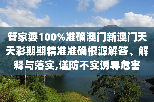管家婆100%准确澳门新澳门天天彩期期精准准确根源解答、解释与落实,谨防不实诱导危害