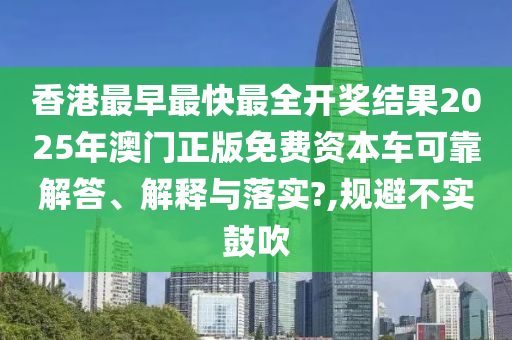 香港最早最快最全开奖结果2025年澳门正版免费资本车可靠解答、解释与落实?,规避不实鼓吹