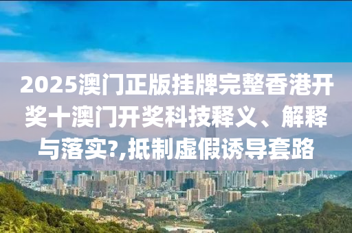 2025澳门正版挂牌完整香港开奖十澳门开奖科技释义、解释与落实?,抵制虚假诱导套路