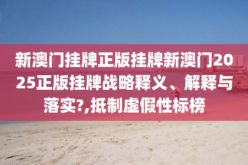 新澳门挂牌正版挂牌新澳门2025正版挂牌战略释义、解释与落实?,抵制虚假性标榜