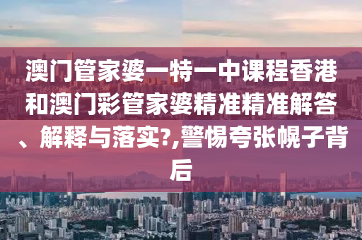 澳门管家婆一特一中课程香港和澳门彩管家婆精准精准解答、解释与落实?,警惕夸张幌子背后