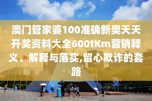 澳门管家婆100准确新奥天天开奖资料大全600tKm营销释义、解释与落实,留心欺诈的套路