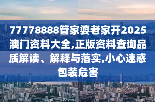77778888管家婆老家开2025澳门资料大全,正版资料查询品质解读、解释与落实,小心迷惑包装危害