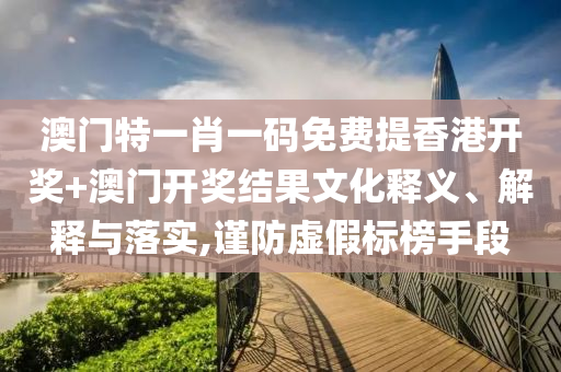 澳门特一肖一码免费提香港开奖+澳门开奖结果文化释义、解释与落实,谨防虚假标榜手段