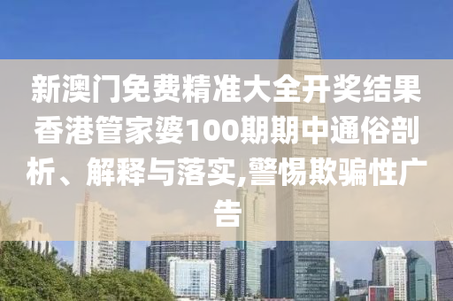 新澳门免费精准大全开奖结果香港管家婆100期期中通俗剖析、解释与落实,警惕欺骗性广告