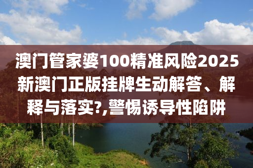 澳门管家婆100精准风险2025新澳门正版挂牌生动解答、解释与落实?,警惕诱导性陷阱