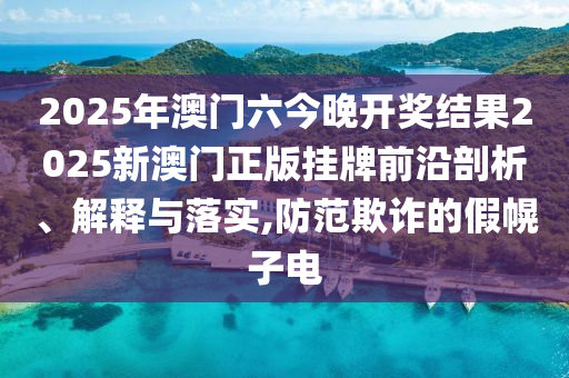 2025年澳门六今晚开奖结果2025新澳门正版挂牌前沿剖析、解释与落实,防范欺诈的假幌子电