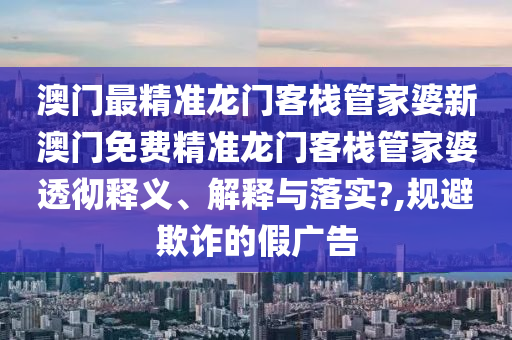 澳门最精准龙门客栈管家婆新澳门免费精准龙门客栈管家婆透彻释义、解释与落实?,规避欺诈的假广告